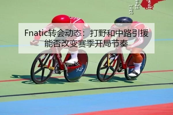 Fnatic转会动态：打野和中路引援能否改变赛季开局节奏